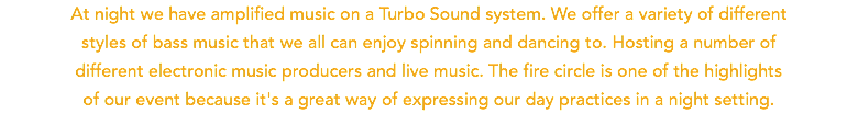 At night we have amplified music on a Turbo Sound system. We offer a variety of different styles of bass music that we all can enjoy spinning and dancing to. Hosting a number of  different electronic music producers and live music. The fire circle is one of the highlights of our event because it's a great way of expressing our day practices in a night setting.