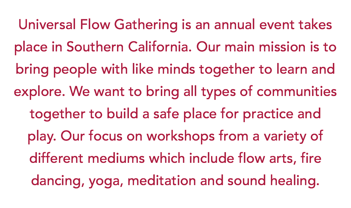 Universal Flow Gathering is an annual event takes place in Southern California. Our main mission is to bring people with like minds together to learn and explore. We want to bring all types of communities together to build a safe place for practice and play. Our focus on workshops from a variety of different mediums which include flow arts, fire dancing, yoga, meditation and sound healing.