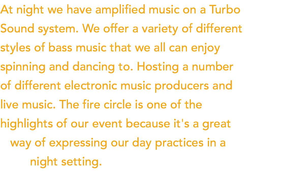 At night we have amplified music on a Turbo  Sound system. We offer a variety of different  styles of bass music that we all can enjoy  spinning and dancing to. Hosting a number  of different electronic music producers and  live music. The fire circle is one of the  highlights of our event because it's a great   way of expressing our day practices in a   night setting.