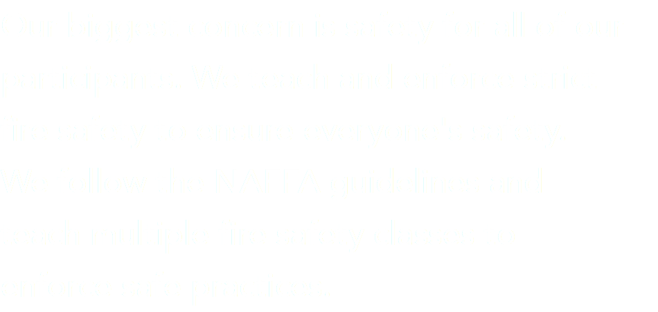 Our biggest concern is safety for all of our participants. We teach and enforce strict fire safety to ensure everyone's safety. We follow the NAFFA guidelines and  teach multiple fire safety classes to  enforce safe practices.