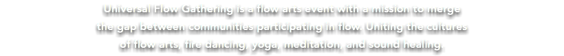 Universal Flow Gathering is a flow arts event with a mission to merge the gap between communities participating in flow. Uniting the cultures of flow arts, fire dancing, yoga, meditation, and sound healing.