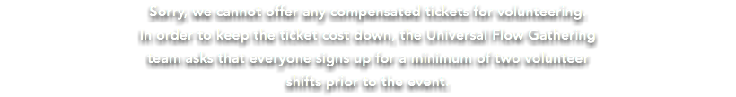 Sorry, we cannot offer any compensated tickets for volunteering. In order to keep the ticket cost down, the Universal Flow Gathering team asks that everyone signs up for a minimum of two volunteer shifts prior to the event.