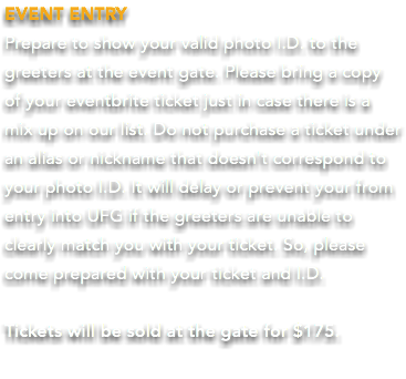 EVENT ENTRY Prepare to show your valid photo I.D. to the greeters at the event gate. Please bring a copy  of your eventbrite ticket just in case there is a mix up on our list. Do not purchase a ticket under an alias or nickname that doesn't correspond to your photo I.D. It will delay or prevent your from entry into UFG if the greeters are unable to clearly match you with your ticket. So, please come prepared with your ticket and I.D. Tickets will be sold at the gate for $175. 
