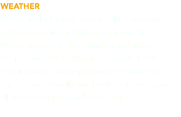 WEATHER We are in the high desert of California so there can be a significant fluctuation in weather.  Please be prepared for summer and winter temperatures! The day can be very hot but  the nighttime can drop down to 40-ish degrees. There is occasionally wind so be sure to secure  all your belongings and trash bags! 