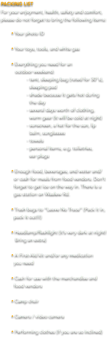 PACKING LIST For your enjoyment, health, safety and comfort, please do not forget to bring the following items: • Your photo ID • Your toys, tools, and white gas • Everything you need for an  outdoor weekend: - tent, sleeping bag (rated for 30′s), sleeping pad - shade because it gets hot during the day - several days worth of clothing, warm gear (it will be cold at night) - sunscreen, a hat for the sun, lip balm, sunglasses - towels - personal items, e.g. toiletries, ear plugs • Enough food, beverages, and water and/ or cash for meals from food vendors. Don’t forget to get ice on the way in. There is a gas station on Waalew Rd. • Trash bags to “Leave No Trace” (Pack it in, pack it out!!!) • Headlamp/flashlight (it’s very dark at night! Bring an extra) • A First-Aid kit and/or any medication   you need • Cash for use with the merchandise and food vendors • Camp chair • Camera / video camera • Performing clothes (if you are so inclined) 