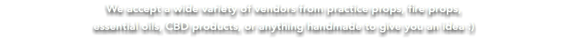 We accept a wide variety of vendors from practice props, fire props, essential oils, CBD products, or anything handmade to give you an idea :)