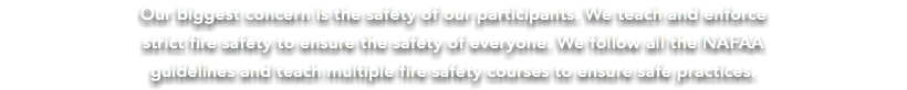 Our biggest concern is the safety of our participants. We teach and enforce strict fire safety to ensure the safety of everyone. We follow all the NAFAA guidelines and teach multiple fire safety courses to ensure safe practices.