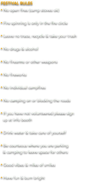 FESTIVAL RULES • No open fires (camp stoves ok) • Fire spinning is only in the fire circle • Leave no trace, recycle & take your trash • No drugs & alcohol • No firearms or other weapons • No fireworks • No individual campfires • No camping on or blocking the roads • If you have not volunteered please sign  up at info booth • Drink water & take care of yourself • Be courteous where you are parking  & camping to leave space for others • Good vibes & miles of smiles • Have fun & burn bright 