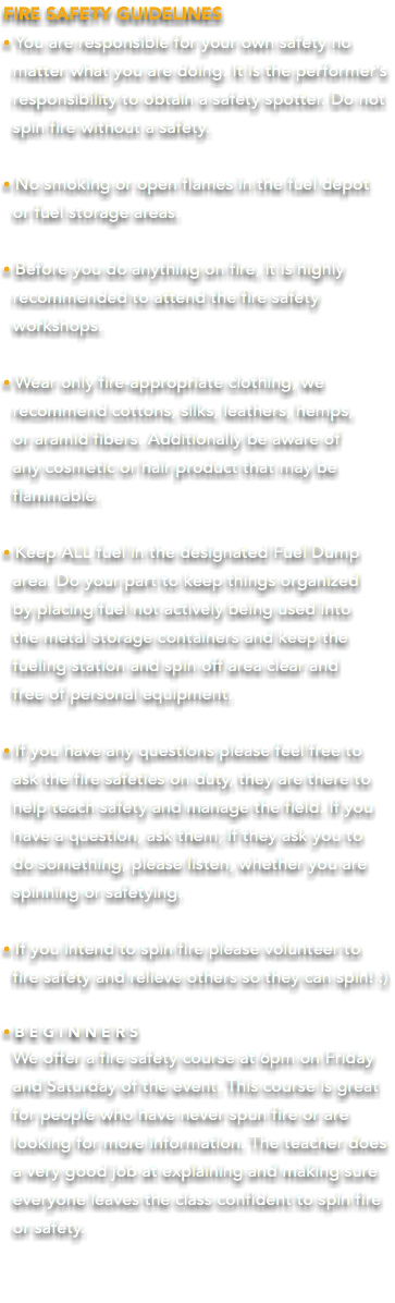 FIRE SAFETY GUIDELINES • You are responsible for your own safety no matter what you are doing. It is the performer’s responsibility to obtain a safety spotter. Do not spin fire without a safety. • No smoking or open flames in the fuel depot or fuel storage areas. • Before you do anything on fire, it is highly recommended to attend the fire safety workshops. • Wear only fire-appropriate clothing, we recommend cottons, silks, leathers, hemps, or aramid fibers. Additionally be aware of any cosmetic or hair product that may be flammable. • Keep ALL fuel in the designated Fuel Dump area. Do your part to keep things organized by placing fuel not actively being used into the metal storage containers and keep the fueling station and spin off area clear and free of personal equipment. • If you have any questions please feel free to ask the fire safeties on duty, they are there to help teach safety and manage the field. If you have a question, ask them; if they ask you to  do something, please listen, whether you are  spinning or safetying. • If you intend to spin fire please volunteer to  fire safety and relieve others so they can spin! :) •BEGINNERS We offer a fire safety course at 6pm on Friday and Saturday of the event. This course is great for people who have never spun fire or are looking for more information. The teacher does a very good job at explaining and making sure everyone leaves the class confident to spin fire or safety. 