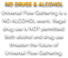 NO DRUGS & ALCOHOL Universal Flow Gathering is a NO ALCOHOL event. Illegal drug use is NOT permitted! Both alcohol and drug use threaten the future of Universal Flow Gathering.