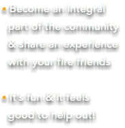 • Become an integral part of the community & share an experience with your fire friends • It’s fun & it feels  good to help out!