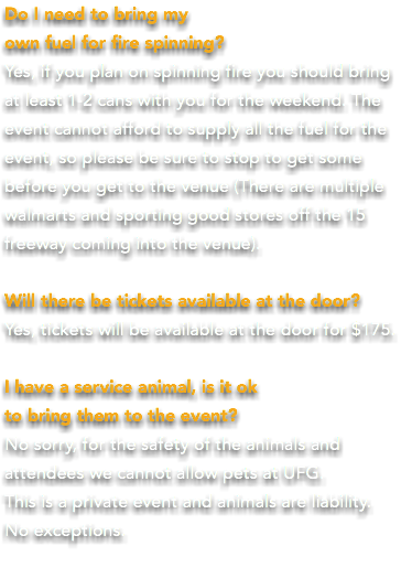 Do I need to bring my  own fuel for fire spinning? Yes, if you plan on spinning fire you should bring at least 1-2 cans with you for the weekend. The event cannot afford to supply all the fuel for the event, so please be sure to stop to get some before you get to the venue (There are multiple walmarts and sporting good stores off the 15 freeway coming into the venue). Will there be tickets available at the door? Yes, tickets will be available at the door for $175. I have a service animal, is it ok  to bring them to the event? No sorry, for the safety of the animals and attendees we cannot allow pets at UFG.  This is a private event and animals are liability. No exceptions. 