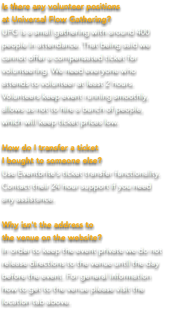 Is there any volunteer positions at Universal Flow Gathering? UFG is a small gathering with around 400 people in attendance. That being said we  cannot offer a compensated ticket for volunteering. We need everyone who  attends to volunteer at least 2 hours.  Volunteers keep event running smoothly,  allows us not to hire a bunch of people,  which will keep ticket prices low. How do I transfer a ticket I bought to someone else? Use Eventbrite’s ticket transfer functionality. Contact their 24 hour support if you need  any assistance. Why isn't the address to the venue on the website? In order to keep the event private we do not release directions to the venue until the day before the event. For general information  how to get to the venue please visit the location tab above.