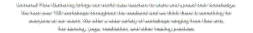 Universal Flow Gathering brings out world class teachers to share and spread their knowledge. We host over 100 workshops throughout the weekend and we think there is something for everyone at our event. We offer a wide variety of workshops ranging from flow arts, fire dancing, yoga, meditation, and other healing practices.