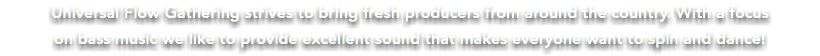 Universal Flow Gathering strives to bring fresh producers from around the country. With a focus on bass music we like to provide excellent sound that makes everyone want to spin and dance! 