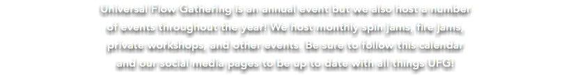 Universal Flow Gathering is an annual event but we also host a number  of events throughout the year! We host monthly spin jams, fire jams, private workshops, and other events. Be sure to follow this calendar and our social media pages to be up to date with all things UFG!