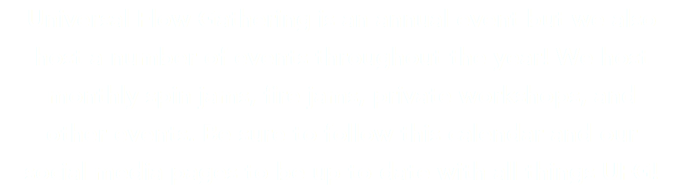 Universal Flow Gathering is an annual event but we also  host a number of events throughout the year! We host  monthly spin jams, fire jams, private workshops, and other events. Be sure to follow this calendar and our  social media pages to be up to date with all things UFG!