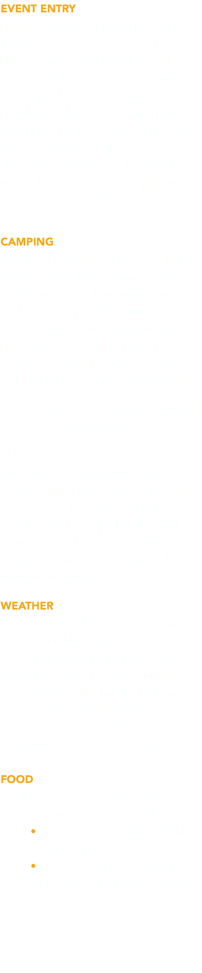 EVENT ENTRY Prepare to show your valid photo I.D. to the greeters at the event gate. Please bring a copy of your eventbrite ticket just in case there is a mix up on our list. Do not purchase a ticket under an alias or nickname that doesn't correspond to your photo I.D. It will delay or prevent your from entry into UFG if the greeters are unable to clearly match you with your ticket. So, please come prepared with your ticket and I.D. CAMPING Universal Flow Gathering is a camping event and no other accommodations nearby. We do not have running water or showers, so please be prepared.  Car camping is included in your ticket but feel free to camp in any of the designated areas! If you're traveling  with an RV please contact us in advance. Please bring good stakes for your tents because it can get windy. UFG is a Leave No Trace event. You must bring your own garbage bags to carry out any trash and recyclables you generate. Trash service will not be available. Pack it in, pack it out. Your cooperation in keeping the venue  clean will allow UFG to return to the venue in the future. WEATHER We are in the high desert of California so there can be a significant fluctuation in weather. Please be prepared for summer and winter temperatures! The day can be very hot but the nighttime can drop down to 40-ish degrees. There is occasionally wind so be sure to secure  all your belongings and trash bags! FOOD At UFG all our food vendors are vegan to ensure everyone can enjoy the food :) • Sol Tribe Vegan Cuisine will be  serving up hot vegan food • Auraganic will be serving up cold  press juice and raw vegan food Look them up on facebook! 
