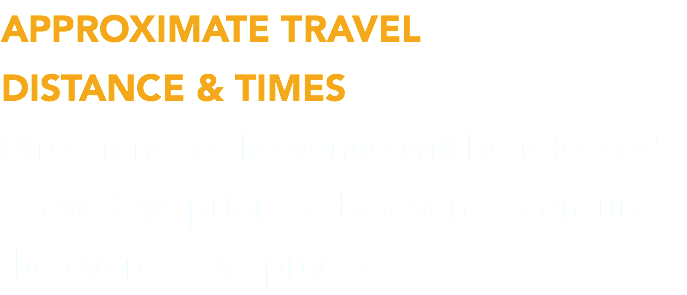 APPROXIMATE TRAVEL  DISTANCE & TIMES Directions to the venue will be released a few days prior to the event to ensure the event stays private.