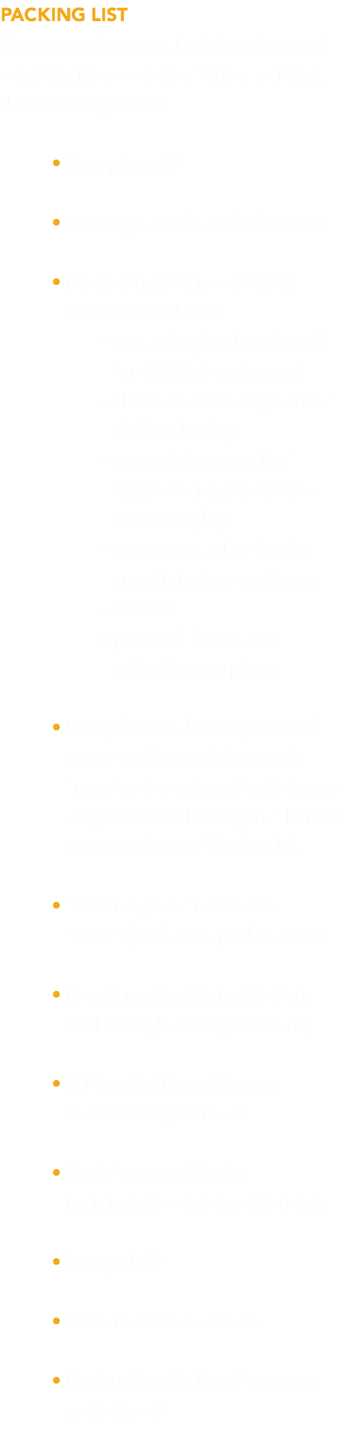 PACKING LIST For your enjoyment, health, safety and comfort. Please do not forget to bring the following items: • Your photo ID • Your toys, tools, and white gas • Everything you need for an  outdoor weekend: - tent, sleeping bag (rated  for 30′s), sleeping pad - shade because it gets hot  during the day - several days worth of  warm clothing (it will be  cold at night) - sunscreen, a hat for the  sun, lip balm, sunglasses - towels - personal items, e.g.  toiletries, ear plugs • Enough food, beverages, and  water and/or cash for meals  from food vendors. Don’t forget  to get ice on the way in. There is  a gas station on Waalew Rd. • Trash bags to “Leave No  Trace” (Pack it in, pack it out!!!) • Headlamp/flashlight (it’s very  dark at night! Bring an extra) • A First-Aid kit and/or any  medication you need • Cash for use with the  merchandise and food vendors • Camp chair • Camera / video camera • Performing clothes (if you are   so inclined) 