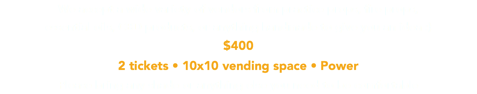 We accept a wide variety of vendors from practice props, fire props, essential oils, CBD products, or anything handmade to give you an idea :) $400  2 tickets • 10x10 vending space • Power Please bring any shade or anything else you need to be comfortable 