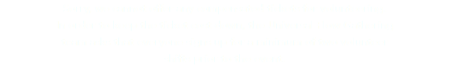 Sorry, we cannot offer any compensated tickets for volunteering. In order to keep the ticket cost down, the Universal Flow Gathering team asks that everyone signs up for a minimum of two volunteer shifts prior to the event.