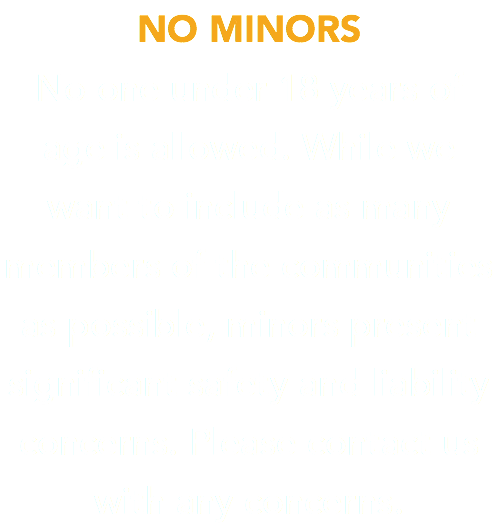 NO MINORS No one under 18 years of age is allowed. While we want to include as many members of the communities as possible, minors present significant safety and liability concerns. Please contact us with any concerns.