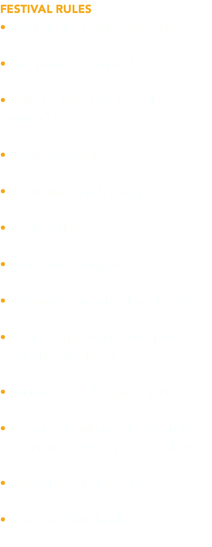 FESTIVAL RULES • No open fires (camp stoves ok) • Fire spinning is only in the fire circle • Leave no trace, recycle & take  your trash • No drugs & alcohol • No firearms or other weapons • No fireworks • No individual campfires • No camping on or blocking the roads • If you have not volunteered please  sign up at info booth • Drink water & take care of yourself • Be courteous where you are parking  & camping to leave space for others • Good vibes & miles of smiles • Have fun & burn bright 