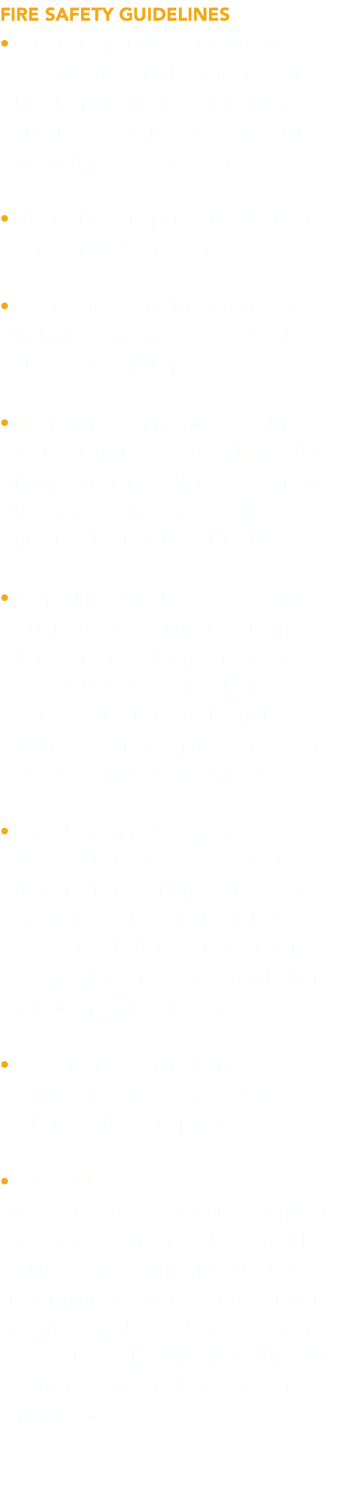 FIRE SAFETY GUIDELINES • You are responsible for your own  safety no matter what you are doing.   It is the performer’s responsibility to  obtain a safety spotter. Do not spin  fire without a safety lesson. • No smoking or open flames in the fuel  depot or fuel storage areas. • Before you do anything on fire, it is  highly recommended to attend the   fire safety workshops. • Wear only fire-appropriate clothing,   we recommend cottons, silks, leathers,  hemps, or aramid fibers. Additionally  be aware of any cosmetic or hair  product that may be flammable. • Keep ALL fuel in the designated Fuel  Dump area. Do your part to keep  things organized by placing fuel not  actively being used into the metal  storage containers and keep the  fueling station and spin off area clear  and free of personal equipment. • If you have any questions please feel  free to ask the fire safeties on duty,  they are there to help teach safety   and manage the field. If you have a  question, ask them; if they ask you to  do something, please listen, whether  you are spinning or safetying. • If you intend to spin fire please  volunteer to fire safety and relieve  others so they can spin! :) •BEGINNERS We offer a fire safety course at 6pm on  Friday and Saturday of the event. This  course is great for people who have  never spun fire or are looking for more  information. The teacher does a very  good job at explaining and making sure  everyone leaves the class confident to  spin fire or safety. 