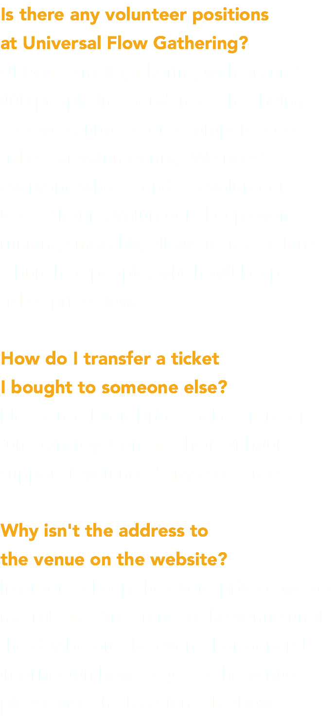 Is there any volunteer positions at Universal Flow Gathering? UFG is a small gathering with around 400 people in attendance. That being said we cannot offer a compensated ticket for volunteering. We need everyone who attends to volunteer at least 2 hours. Volunteers keep event running smoothly, allows us not to hire  a bunch of people, which will keep  ticket prices low. How do I transfer a ticket I bought to someone else? Please use Eventbrite’s ticket transfer functionality. Contact their 24 hour support if you need any assistance. Why isn't the address to the venue on the website? In order to keep the event private we do not release directions to the venue until the day before the event. For general information how to get to the venue please visit the location tab above.