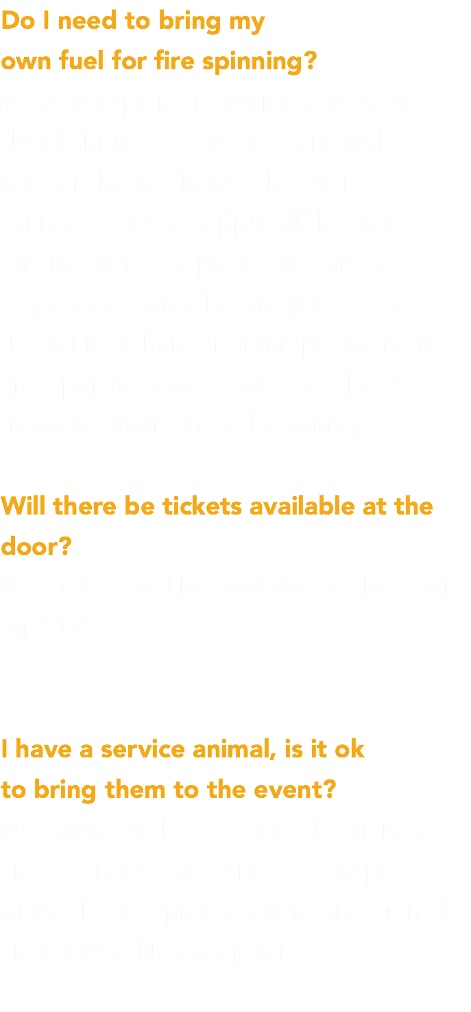 Do I need to bring my  own fuel for fire spinning? Yes, if you plan on spinning fire you should bring at least 1-2 cans with  you for the weekend. The event  cannot afford to supply all the fuel  for the event, so please be sure to  stop to get some before you get to  the venue (There are multiple walmarts and sporting good stores off the 15 freeway coming into the venue). Will there be tickets available at the door? Yes, tickets will be available at the door for $175. I have a service animal, is it ok  to bring them to the event? No sorry, for the safety of the animals and attendees we cannot allow pets at UFG. This is a private event and animals are liability. No exceptions. 